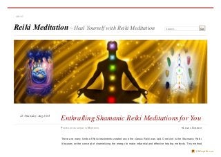 Reiki Meditation~ Heal Yourself with Reiki Meditation Search… Go
There are many kinds of Reiki treatments created once the classic Reiki was laid. One kind is the Shamanic Reiki.
It focuses on the concept of channelizing the energy to make influential and effective healing methods. This method
ABOUT
PO STED BY H AN GWISELY IN MED ITATIO N ≈ LEAVE A COM M EN T
Enthralling Shamanic Reiki Meditations for YouThursday Aug 201322
PDFmyURL.com
 