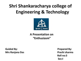 Shri Shankaracharya college of
      Engineering & Technology



                  A Presentation on
                    “Enthusiasm”


Guided By:                            Prepared By:
Mrs Ranjana Das                       Prachi sharma
                                      Roll no:3
                                      Sec:I
 