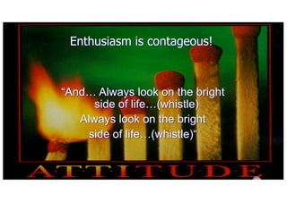 Enthusiasm is contageous!
And Always look on the bright
side of life(whistle)
Always look on the bright
side of life(whistle)
 