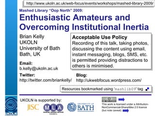 http://www.ukoln.ac.uk/web-focus/events/workshops/mashed-library-2009/
Mashed Library “Oop North” 2009:

Enthusiastic Amateurs and
Overcoming Institutional Inertia
Brian Kelly                           Acceptable Use Policy
UKOLN                                 Recording of this talk, taking photos,
University of Bath                    discussing the content using email,
Bath, UK                              instant messaging, blogs, SMS, etc.
                                      is permitted providing distractions to
Email:
                                      others is minimised.
b.kelly@ukoln.ac.uk
Twitter:                                 Blog:
http://twitter.com/briankelly/           http://ukwebfocus.wordpress.com/
                              Resources bookmarked using ‘mashlib09' tag

UKOLN is supported by:
                                                           This work is licensed under a Attribution-
                                                           NonCommercial-ShareAlike 2.0 licence
 A centre of expertise in digital information management   (but note caveat)
 