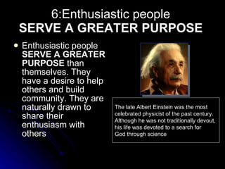 6:Enthusiastic people  SERVE A GREATER PURPOSE   Enthusiastic people  SERVE A GREATER PURPOSE  than themselves. They have a desire to help others and build community. They are naturally drawn to share their enthusiasm with others   The late Albert Einstein was the most celebrated physicist of the past century. Although he was not traditionally devout, his life was devoted to a search for God through science 