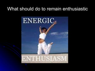 What should do to remain enthusiastic 
