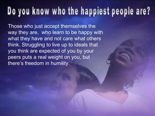 Do you know who the happiest people are?  Those who just accept themselves the way they are,  who learn to be happy with what they have and not care what others think. Struggling to live up to ideals that you think are expected of you by your peers puts a real weight on you, but there’s freedom in humility. 