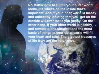 .  No Matter how beautiful your outer world  looks, it’s what’s on the inside that’s  important. And if your inner world is messy  and unhealthy, nothing that you  get on the outside will ever make you happy. On the other hand, if your inner world is healthy  and complete, the simplest and the most  basic of things in your outer world will fill your heart and soul. The greatest treasures of life truly are the inner ones.  
