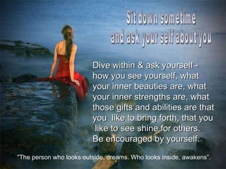 Sit down sometime  and ask your self about you Dive within & ask yourself - how you see yourself, what your inner beauties are, what your inner strengths are, what those gifts and abilities are that you  like to bring forth, that you  like to see shine for others.  Be encouraged by yourself.   “ The person who looks outside, dreams. Who looks inside, awakens”. 