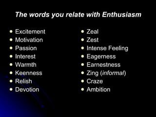The words you relate with Enthusiasm Excitement Motivation Passion Interest Warmth Keenness Relish Devotion Zeal Zest Intense Feeling Eagerness Earnestness Zing ( informal ) Craze Ambition 