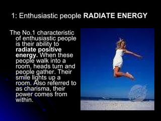 1: Enthusiastic people  RADIATE ENERGY   The No.1 characteristic of enthusiastic people is their ability to  radiate positive energy.  When these people walk into a room, heads turn and people gather. Their smile lights up a room. Also referred to as charisma, their power comes from within.  