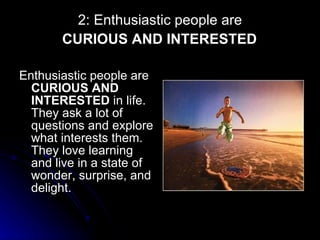 2: Enthusiastic people are   CURIOUS AND INTERESTED   Enthusiastic people are  CURIOUS AND INTERESTED  in life. They ask a lot of questions and explore what interests them. They love learning and live in a state of wonder, surprise, and delight. 