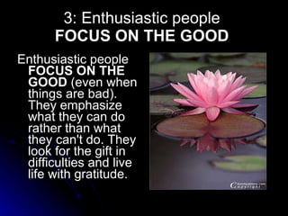 3: Enthusiastic people  FOCUS ON THE GOOD   Enthusiastic people  FOCUS ON THE GOOD  (even when things are bad). They emphasize what they can do rather than what they can't do. They look for the gift in difficulties and live life with gratitude.    