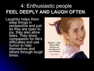 4: Enthusiastic people  FEEL DEEPLY AND LAUGH OFTEN .  Laughter helps them keep things in perspective and just as they are open to joy, they also allow tears. They show compassion for life's difficulties and use humor to help themselves and others through tough times.  