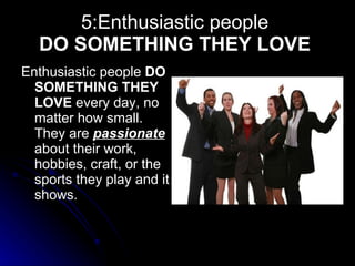 5:Enthusiastic people  DO SOMETHING THEY LOVE   Enthusiastic people  DO SOMETHING THEY LOVE  every day, no matter how small. They are  passionate   about their work, hobbies, craft, or the sports they play and it shows.  