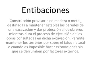 Entibaciones
Construcción provisoria en madera o metal,
destinadas a mantener estables las paredes de
una excavación y dar protección a los obreros
mientras dura el proceso de ejecución de las
obras consultadas en dicha excavación. Permite
mantener los terrenos por sobre el talud natural
o cuando es imposible hacer excavaciones sin
que se derrumben por factores externos.
 