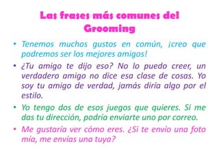 Las frases más comunes del
Grooming
• Tenemos muchos gustos en común, ¡creo que
podremos ser los mejores amigos!
• ¿Tu amigo te dijo eso? No lo puedo creer, un
verdadero amigo no dice esa clase de cosas. Yo
soy tu amigo de verdad, jamás diría algo por el
estilo.
• Yo tengo dos de esos juegos que quieres. Si me
das tu dirección, podría enviarte uno por correo.
• Me gustaría ver cómo eres. ¿Si te envío una foto
mía, me envías una tuya?
 