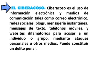 EL CIBERACOSO: Ciberacoso es el uso de
información electrónica y medios de
comunicación tales como correo electrónico,
redes sociales, blogs, mensajería instantánea,
mensajes de texto, teléfonos móviles, y
websites difamatorios para acosar a un
individuo o grupo, mediante ataques
personales u otros medios. Puede constituir
un delito penal.
 