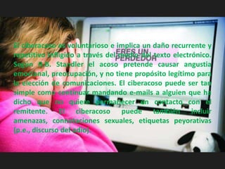 El ciberacoso es voluntarioso e implica un daño recurrente y
repetitivo infligido a través del medio del texto electrónico.
Según R.B. Standler el acoso pretende causar angustia
emocional, preocupación, y no tiene propósito legítimo para
la elección de comunicaciones. El ciberacoso puede ser tan
simple como continuar mandando e-mails a alguien que ha
dicho que no quiere permanecer en contacto con el
remitente. El ciberacoso puede también incluir
amenazas, connotaciones sexuales, etiquetas peyorativas
(p.e., discurso del odio).
 