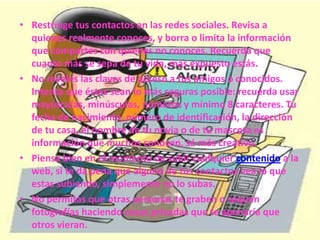 • Restringe tus contactos en las redes sociales. Revisa a
quienes realmente conoces, y borra o limita la información
que compartes con quienes no conoces. Recuerda que
cuanto más se sepa de tu vida, más expuesto estás.
• No reveles las claves de acceso a tus amigos o conocidos.
Intenta que éstas sean lo más seguras posible: recuerda usar
mayúsculas, minúsculas, números y mínimo 8 caracteres. Tu
fecha de nacimiento, número de identificación, la dirección
de tu casa, el nombre de tu novia o de tu mascota es
información que muchos conocen, sé más creativo.
• Piensa bien en el momento de subir cualquier contenido a la
web, si te da pena que alguno de tus contactos vea lo que
estas subiendo, simplemente no lo subas.
• No permitas que otras personas te graben o saquen
fotografías haciendo cosas privadas que te apenaría que
otros vieran.
 