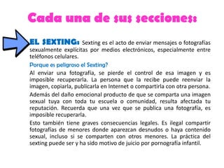 Cada una de sus secciones:
EL SEXTING: Sexting es el acto de enviar mensajes o fotografías
sexualmente explícitas por medios electrónicos, especialmente entre
teléfonos celulares.
Porque es peligroso el Sexting?
Al enviar una fotografía, se pierde el control de esa imagen y es
imposible recuperarla. La persona que la recibe puede reenviar la
imagen, copiarla, publicarla en Internet o compartirla con otra persona.
Además del daño emocional producto de que se comparta una imagen
sexual tuya con toda tu escuela o comunidad, resulta afectada tu
reputación. Recuerda que una vez que se publica una fotografía, es
imposible recuperarla.
Esto también tiene graves consecuencias legales. Es ilegal compartir
fotografías de menores donde aparezcan desnudos o haya contenido
sexual, incluso si se comparten con otros menores. La práctica del
sexting puede ser y ha sido motivo de juicio por pornografía infantil.
 