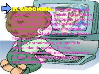 EL GROOMING: El Grooming es una
nueva forma de acoso y abuso hacia niños y
jóvenes que se ha venido popularizando con
el auge de las TIC, principalmente los chats
y redes sociales. Inicia con una simple
conversación virtual, en la que el adulto se
hace pasar por otra
persona, normalmente, por una de la
misma edad de víctima. De esta
forma, pretende tener más afinidades con
él, gana su confianza y fortalece una
supuesta amistad.
 
