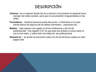 DESCRIPCIÓN
Jóvenes : es un espacio donde les da a conocer a los jóvenes en especial como
manejar las redes sociales para que no se presenten irregularidades en las
redes
Formadores : donde la persona puede denunciar e informarse si no esta
siendo blanco de algunos de los delitos informático , ciberacoso etc…
Medios : este espacio nos regala un kit de conferencia y otro kit de
publicaciones “ nos regalan 2 kit ”ya que esta nos enseña un poco sobre el
uso en las redes y sobre todo nos habla de las publicaciones
Glosario tic : es donde se encuentra cada uno de los términos usados en esta
pagina web
 