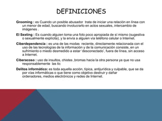 DEFINICIONES
Grooming : es Cuando un posible abusador trata de iniciar una relación en línea con
un menor de edad, buscando involucrarlo en actos sexuales, intercambio de
imágenes .
El Sexting : Es cuando alguien toma una foto poco apropiada de sí mismo (sugestiva
o sexualmente explícita), y la envía a alguien vía teléfono celular o Internet.
Ciberdependencia : es una de las modas reciente, directamente relacionada con el
uso de las tecnologías de la información y de la comunicación consiste, en un
sufrimiento o miedo desmedido a estar „desconectado‟, fuera de línea, sin acceso
a Internet.
Ciberacoso : uso de insultos, chistes ,bromas hacia la otra persona ya que no usa
responsablemente las tic
Delitos informático: es toda aquella acción, típica, antijurídica y culpable, que se da
por vías informáticas o que tiene como objetivo destruir y dañar
ordenadores, medios electrónicos y redes de Internet.
 