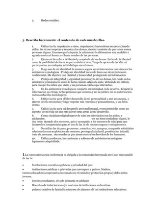 5. Redes sociales.
3. Describa brevemente el contenido de cada una de ellas.
1. Utilizo las tic respetando a otros, respetando y haciendome respetar,Cuando
utilizo las tic me respetan y respeto a los demas, siendo consiente de que todos somos
personas dignas. Conozco que la injuria, la calumnia y la difamacion son un delito o
agravio contra el honor y el buen nombre de las personas.
2. Ejerzo mi derecho a la libertad y respeto la de los demas. Entiendo la libertad
como la posibliidad de hacer lo que no daña al otro, Tengo la opcion de decidir mi
participacion en cualquier actividad que me ofrezcan.
3. Hago uso de mi identidad de manera segura en mi interaccion con otros en los
ambientes tecnologicos . Protejo mi identidad haciendo buen uso de mi inforacon
confidencial, Me identico con claridad y honestidad, protegiendo mi informacion.
4. Protejo mi integridad y seguridad personla y la de los demas, Me cuido en los
ambientes tecnologiocos como lo haria cuando salgo a la calle, utilizando mi criterio
para escoger los sitios que visito y las personas con las que interactuo.
5. En los ambientes tecnologicos conparto mi intimidad, ni la de otros. Respeto la
informacion qu etengo de las personas que conozco y no la publico sin su autorizacion
en los ambientes tecnologicos.
6. Utilizo las tic para el libre desarrollo de mi personalidad y ami autonomia, y
atraves de ella reconozco y hago respetar mis creencias y pensamientos, y los delos
demas.
7. Utilizo las tic para mi desarrollo personalintegral, reconociendolas como un
aspecto de mi vida sin que esto afecte otras areas de mi desarrollo.
8. Como ciudadano digital mayor de edad en mi relacion con los niños, y
adolecntes: soy un buen ciudadano digital, le
doy buen ejemplo alos menores, guio y acompaño a los menores de edad para que
desarrollen competencias para el uso de las tic de manera segura y enriqueserora.
9. No utilizo las tic para ,promover, consultar, ver, comprar, compartir actividades
relacionadas con explotacion de menores, pornografia infantil, prostitucion infantil,
trata de personas . otra conducta que atente contra los derechos de los humanos.
10. Utilizo productos, herramientas y software de ambientes tecnologicos
legalmente adquiridods.
1.La convocatoria esta conferencia va dirigida a la comunidad interesada en el uso responsable
de las tic.
Instituciones ecucativas publicas y privadad del pais
instituciones publicas o pricvadas que convoquen a padres. Madres,
tutores,educadores,empresarios interesado en el cuidado y proteccion propia y delos niños
jovenes.
jovenes estudiantes, de 5 de primaria en adelante
Docentes de todas las areas yu resctores de intituciones ecducativas
padres y madres de faminilia o tutores de alumnos de las instituciones educativas.
 