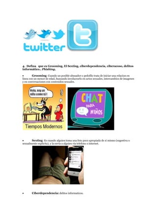 4. Defina que es Grooming, El Sexting, ciberdependencia, ciberacoso, delitos
informático.. Phishing,
Grooming: Cuando un posible abusador o pedofilo trata de iniciar una relacion en
linea con un menor de edad, buscando involucrarlo en actos sexuales, intercambios de imagenes
y en conversaciones con contenidos sexuales.
Sexting: Es cuando alguien toma una foto poco apropiada de si mismo (sugestiva o
sexualmente explicita), y la envia a alguien via telefono o internet.
Ciberdependencia: delitos informaticos.
 