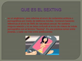  es un anglicismo para referirse al envío de contenidos eróticos o
pornográficos por medio de teléfonos móviles. Comenzó haciendo
referencia al envío de SMS de naturaleza sexual. No sostiene
ninguna relación y no se debe confundir el envío de vídeos de índole
pornográfico con el término "Sexting". Es una práctica común entre
jóvenes, y cada vez más entre adolescentes
 