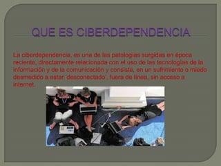 La ciberdependencia, es una de las patologías surgidas en época
reciente, directamente relacionada con el uso de las tecnologías de la
información y de la comunicación y consiste, en un sufrimiento o miedo
desmedido a estar ‘desconectado’, fuera de línea, sin acceso a
internet.
 