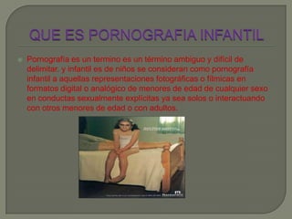  Pornografía es un termino es un término ambiguo y difícil de
delimitar. y infantil es de niños se consideran como pornografía
infantil a aquellas representaciones fotográficas o fílmicas en
formatos digital o analógico de menores de edad de cualquier sexo
en conductas sexualmente explícitas ya sea solos o interactuando
con otros menores de edad o con adultos.
 
