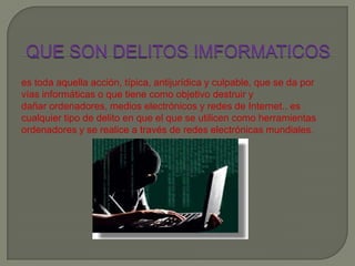 es toda aquella acción, típica, antijurídica y culpable, que se da por
vías informáticas o que tiene como objetivo destruir y
dañar ordenadores, medios electrónicos y redes de Internet.. es
cualquier tipo de delito en que el que se utilicen como herramientas
ordenadores y se realice a través de redes electrónicas mundiales.
 