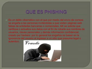  Es un delito cibernético con el que por medio del envío de correos
se engaña a las personas invitándolas a que visiten páginas web
falsas de entidades bancarias o comerciales. Allí se solicita que
verifique o actualice sus datos con el fin de robarle sus nombres de
usuarios, claves personales y demás información confidencial,
creado por hackers .por lo general los engaños se basan en la
ignorancia del usuario al ingresar a un sitio que presume legal o
autentico.
 