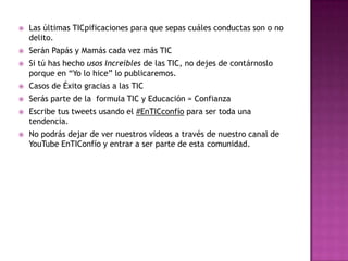  Las últimas TICpificaciones para que sepas cuáles conductas son o no
delito.
 Serán Papás y Mamás cada vez más TIC
 Si tú has hecho usos Increíbles de las TIC, no dejes de contárnoslo
porque en “Yo lo hice” lo publicaremos.
 Casos de Éxito gracias a las TIC
 Serás parte de la formula TIC y Educación = Confianza
 Escribe tus tweets usando el #EnTICconfío para ser toda una
tendencia.
 No podrás dejar de ver nuestros videos a través de nuestro canal de
YouTube EnTIConfío y entrar a ser parte de esta comunidad.
 