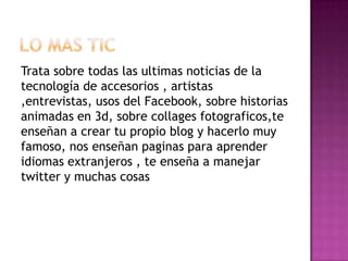 Trata sobre todas las ultimas noticias de la
tecnología de accesorios , artistas
,entrevistas, usos del Facebook, sobre historias
animadas en 3d, sobre collages fotograficos,te
enseñan a crear tu propio blog y hacerlo muy
famoso, nos enseñan paginas para aprender
idiomas extranjeros , te enseña a manejar
twitter y muchas cosas
 