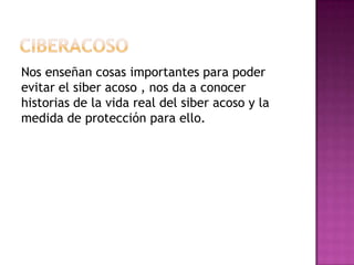 Nos enseñan cosas importantes para poder
evitar el siber acoso , nos da a conocer
historias de la vida real del siber acoso y la
medida de protección para ello.
 