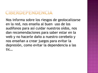 Nos informa sobre los riesgos de geolocalizarse
en la red, nos enseña al buen uso de los
audífonos para así cuidar nuestros oídos, nos
dan recomendaciones para saber estar en la
web y no hacerle daño a nuestro cerebelo y
nos enseñan a crear juegos para evitar la
depresión, como evitar la dependencia a las
tic…
 