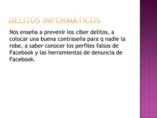 Nos enseña a prevenir los ciber delitos, a
colocar una buena contraseña para q nadie la
robe, a saber conocer los perfiles falsos de
Facebook y las herramientas de denuncia de
Facebook.
 