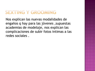 Nos explican las nuevas modalidades de
engaños q hay para las jóvenes ,supuestas
academias de modelaje, nos explican las
complicaciones de subir fotos intimas a las
redes sociales .
 