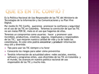 Es la Política Nacional de Uso Responsable de las TIC del Ministerio de
Tecnologías de la Información y las Comunicaciones y su Plan Vive
Digital.
Por medio En TIC Confío, queremos promover la confianza y seguridad
en el uso de las TIC en Colombia. Tenemos la convicción de que las TIC
no son malas PER SE, malo es el uso que hagamos de ellas.
Tenemos un compromiso como usuarios: hacer y promover usos
increíbles, productivos, creativos, seguros, respetuosos y responsables
de las TIC; que mejoren nuestra calidad de vida y la de todos los
colombianos. En este sitio podrás encontrar y producir información
muy útil y divertida:
 Tips para usar las TIC siempre a tu favor
 Conocerás los riesgos para saber cómo prevenirlos
 Tendrás información de actualidad sobre: redes sociales, eventos,
software y programas útiles, usos divertidos de las TIC en Colombia y
el mundo, los avances en nuestra política nacional de uso
responsable de las TIC y mucho más.
 