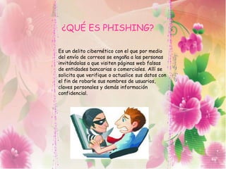¿QUÉ ES PHISHING?
Es un delito cibernético con el que por medio
del envío de correos se engaña a las personas
invitándolas a que visiten páginas web falsas
de entidades bancarias o comerciales. Allí se
solicita que verifique o actualice sus datos con
el fin de robarle sus nombres de usuarios,
claves personales y demás información
confidencial.
 