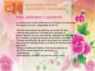 SE DIVIDEN EN LAS
SIGUIENTES SECCIONES:
PERFIL, ESCENARIOS Y ASISTENTES:
La convocatoria a esta conferencia va dirigida a la comunidad
interesada en el uso responsable de las tic.
-Instituciones educativas publicas y privadas del país.
-Instituciones publicas o privadas que convoquen a
padres, madres tutores, educadores, empresarios interesados
en el cuidado y proyección propia de los niños y jóvenes.
-Jóvenes estudiantes, de quinto de primaria en adelante.
-Docentes de todas las áreas y rectores de instituciones
educativas.
-Padres y madres de familia o tutores de alumnos de
las instituciones educativas convocada.
- Empresarios.
-Gobernadores, alcaldes, secretarios, entre otros.
 