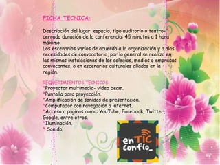 FICHA TECNICA:
Descripción del lugar: espacio, tipo auditorio o teatro-
cerrado duración de la conferencia: 45 minutos a 1 hora
máximo.
Los escenarios varios de acuerdo a la organización y a alas
necesidades de convocatoria, por lo general se realiza en
las mismas instalaciones de los colegios, medios o empresas
convocantes, o en escenarios culturales aliados en la
región.
REQUERIMIENTOS TECNICOS:
*Proyector multimedia- video beam.
*Pantalla para proyección.
*Amplificación de sonidos de presentación.
*Computador con navegación a internet.
*Acceso a paginas como: YouTube, Facebook, Twitter,
Google, entre otros.
*Iluminación.
* Sonido.
 