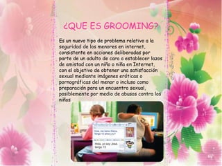 ¿QUE ES GROOMING?
Es un nuevo tipo de problema relativo a la
seguridad de los menores en internet,
consistente en acciones deliberadas por
parte de un adulto de cara a establecer lazos
de amistad con un niño o niña en Internet,
con el objetivo de obtener una satisfacción
sexual mediante imágenes eróticas o
pornográficas del menor o incluso como
preparación para un encuentro sexual,
posiblemente por medio de abusos contra los
niños.
 