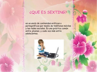 ¿QUE ES SEXTING?
es un envío de contenidos eróticos o
pornográficos por medio de teléfonos móviles
y las redes sociales. Es una práctica común
entre jóvenes, y cada vez más entre
adolecentes.
 