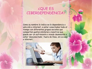 ¿QUE ES
CIBERDEPENDENCIA?
Como su nombre lo indica es la dependencia o
adicción a internet, a estar conectados todo el
tiempo con diferentes grupos sociales que
comparten gustos similares a nosotros que
puede ser un sufrimiento o miedo desmedido a
estar ‘desconectado’, fuera de línea, sin acceso
a internet.
 