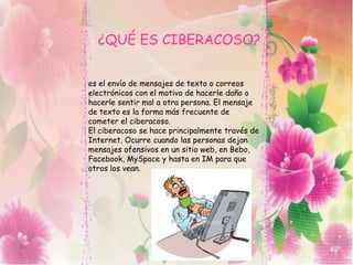 ¿QUÉ ES CIBERACOSO?
es el envío de mensajes de texto o correos
electrónicos con el motivo de hacerle daño o
hacerle sentir mal a otra persona. El mensaje
de texto es la forma más frecuente de
cometer el ciberacoso.
El ciberacoso se hace principalmente través de
Internet. Ocurre cuando las personas dejan
mensajes ofensivos en un sitio web, en Bebo,
Facebook, MySpace y hasta en IM para que
otros los vean.
 