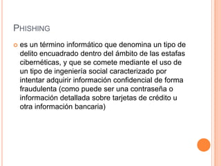 PHISHING
 es un término informático que denomina un tipo de
delito encuadrado dentro del ámbito de las estafas
cibernéticas, y que se comete mediante el uso de
un tipo de ingeniería social caracterizado por
intentar adquirir información confidencial de forma
fraudulenta (como puede ser una contraseña o
información detallada sobre tarjetas de crédito u
otra información bancaria)
 