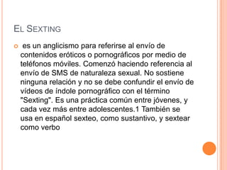 EL SEXTING
 es un anglicismo para referirse al envío de
contenidos eróticos o pornográficos por medio de
teléfonos móviles. Comenzó haciendo referencia al
envío de SMS de naturaleza sexual. No sostiene
ninguna relación y no se debe confundir el envío de
vídeos de índole pornográfico con el término
"Sexting". Es una práctica común entre jóvenes, y
cada vez más entre adolescentes.1 También se
usa en español sexteo, como sustantivo, y sextear
como verbo
 