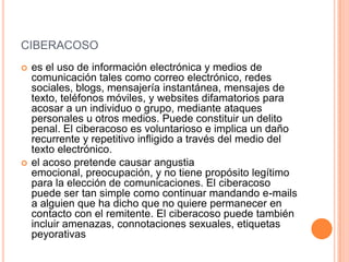 CIBERACOSO
 es el uso de información electrónica y medios de
comunicación tales como correo electrónico, redes
sociales, blogs, mensajería instantánea, mensajes de
texto, teléfonos móviles, y websites difamatorios para
acosar a un individuo o grupo, mediante ataques
personales u otros medios. Puede constituir un delito
penal. El ciberacoso es voluntarioso e implica un daño
recurrente y repetitivo infligido a través del medio del
texto electrónico.
 el acoso pretende causar angustia
emocional, preocupación, y no tiene propósito legítimo
para la elección de comunicaciones. El ciberacoso
puede ser tan simple como continuar mandando e-mails
a alguien que ha dicho que no quiere permanecer en
contacto con el remitente. El ciberacoso puede también
incluir amenazas, connotaciones sexuales, etiquetas
peyorativas
 