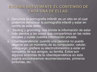  Denuncia la pornografía infantil: es un sitio en el cual
podemos denunciar la pornografía infantil y estar en
contra de este delito.
 Sexting y grooming: nos brinda la información de estar
más atentos a las cosas que compartimos en las redes
sociales y cuidar nuestra información privada.
 Ciberdependencia: cuando una persona no puede
alejarse por un momento de su computador, celular,
videojuego, prefiere su electrodoméstico a estar en
compañía de sus amigos, su familia. Estos son
algunos síntomas de la ciberdependebcia en esta
pagina encontraremos recomendaciones, primeros
síntomas, etc.
 