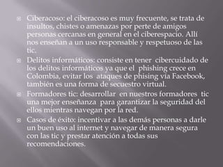  Ciberacoso: el ciberacoso es muy frecuente, se trata de
insultos, chistes o amenazas por perte de amigos
personas cercanas en general en el ciberespacio. Allí
nos enseñan a un uso responsable y respetuoso de las
tic.
 Delitos informáticos: consiste en tener cibercuidado de
los delitos informáticos ya que el phishing crece en
Colombia, evitar los ataques de phising vía Facebook,
también es una forma de secuestro virtual.
 Formadores tic: desarrollar en nuestros formadores tic
una mejor enseñanza para garantizar la seguridad del
ellos mientras navegan por la red.
 Casos de éxito: incentivar a las demás personas a darle
un buen uso al internet y navegar de manera segura
con las tic y prestar atención a todas sus
recomendaciones.
 